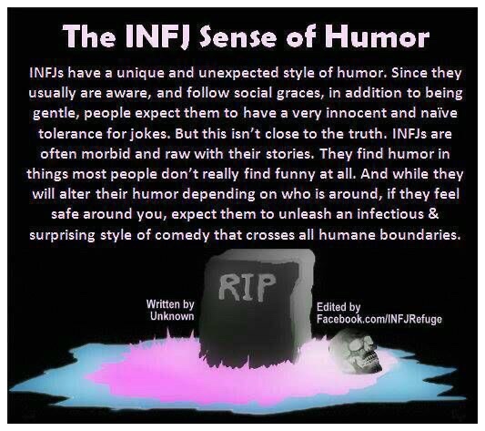 The INFJ Sense of Humor
 INFJs have a unique and unexpected style of humor; Since they usually are aware, and follow social graces, in addition to being gentle, people expect them to have a very innocent and naive tolerance for jokes. But this isn't close to the truth. INFJs are often morbid and raw with their stories. They find humor in things most people don't really find funny at all. And while they will alter their humor depending on who is around, if they feel safe around you, expect them to unleash an infectious & surprising style of comedy that crosses all humane boundaries.
 
